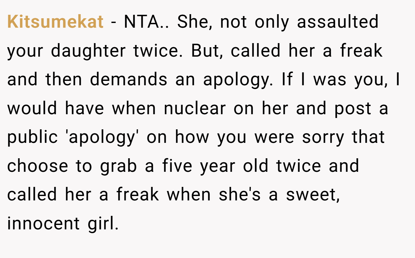 Kitsumekat - NTA.. She, not only assaulted your daughter twice. But, called her a freak and then demands an apology. If I was you, I would have when nuclear on her and post a public 'apology' on how you were sorry that choose to grab a five year old twice and called her a freak when she's a sweet, innocent girl.