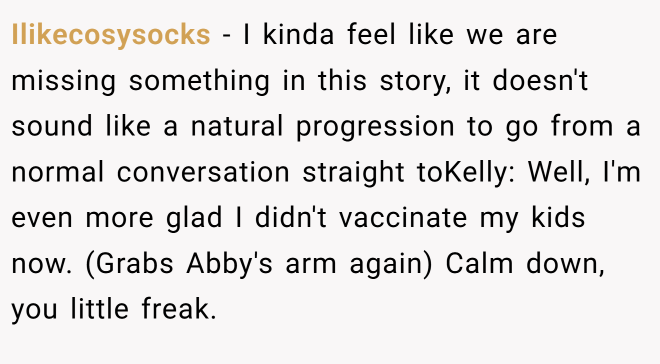 Ilikecosysocks - I kinda feel like we are missing something in this story, it doesn't sound like a natural progression to go from a normal conversation straight toKelly: Well, I'm even more glad I didn't vaccinate my kids now. (Grabs Abby's arm again) Calm down, you little freak.