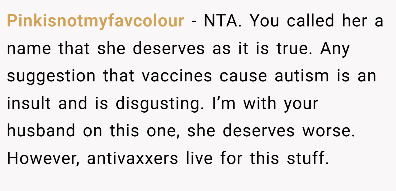 Pinkisnotmyfavcolour - NTA. You called her a name that she deserves as it is true. Any suggestion that vaccines cause autism is an insult and is disgusting. I’m with your husband on this one, she deserves worse. However, antivaxxers live for this stuff.