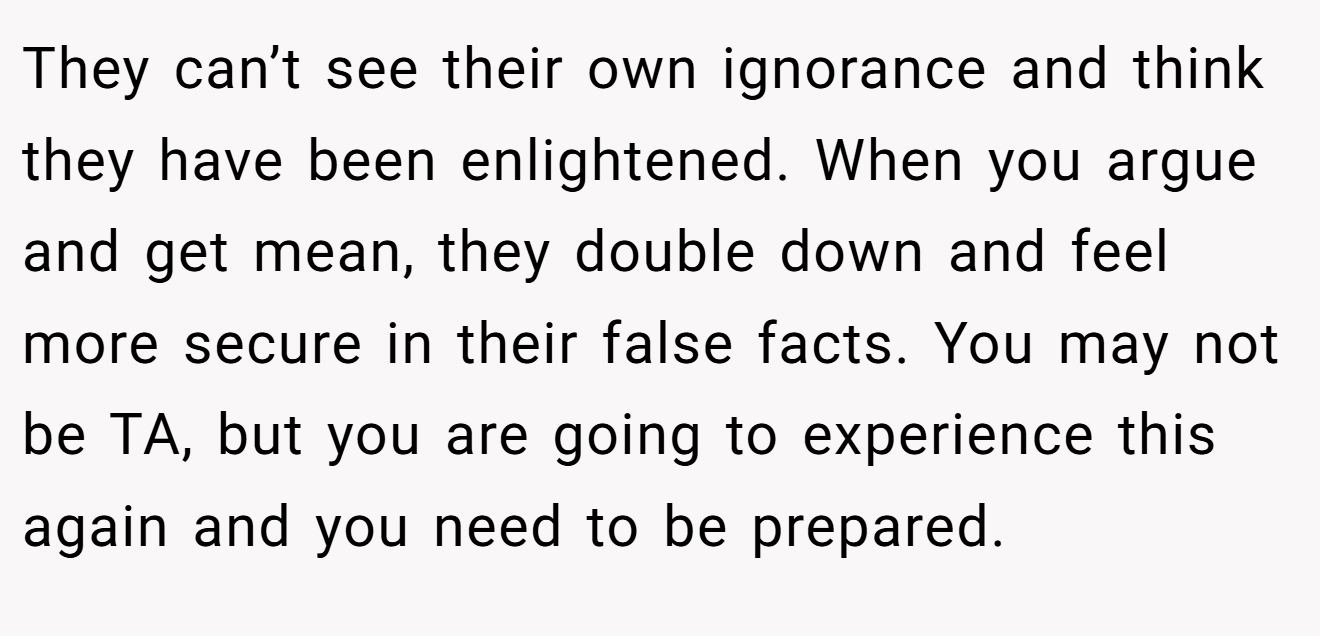 They can’t see their own ignorance and think they have been enlightened. When you argue and get mean, they double down and feel more secure in their false facts. You may not be TA, but you are going to experience this again and you need to be prepared.