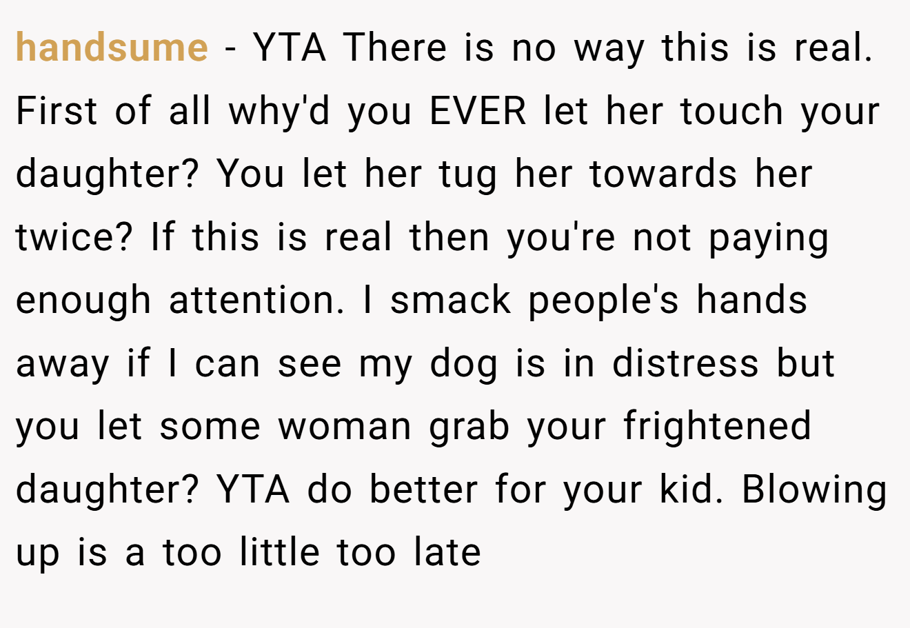 handsume - YTA There is no way this is real. First of all why'd you EVER let her touch your daughter? You let her tug her towards her twice? If this is real then you're not paying enough attention. I smack people's hands away if I can see my dog is in distress but you let some woman grab your frightened daughter? YTA do better for your kid. Blowing up is a too little too late