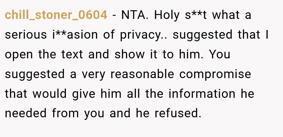 chill_stoner_0604 − NTA. Holy s**t what a serious i**asion of privacy.. suggested that I open the text and show it to him. You suggested a very reasonable compromise that would give him all the information he needed from you and he refused.