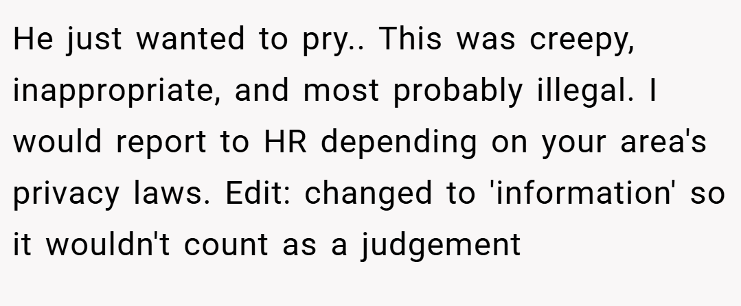 He just wanted to pry.. This was creepy, inappropriate, and most probably illegal. I would report to HR depending on your area's privacy laws. Edit: changed to 'information' so it wouldn't count as a judgement