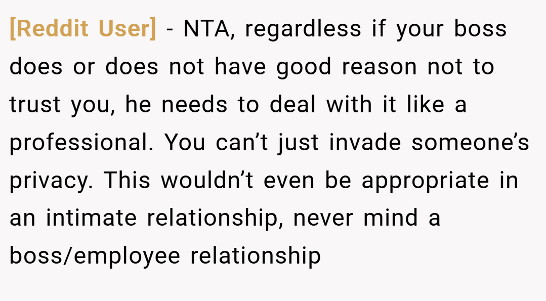 [Reddit User] − NTA, regardless if your boss does or does not have good reason not to trust you, he needs to deal with it like a professional. You can’t just invade someone’s privacy. This wouldn’t even be appropriate in an intimate relationship, never mind a boss/employee relationship