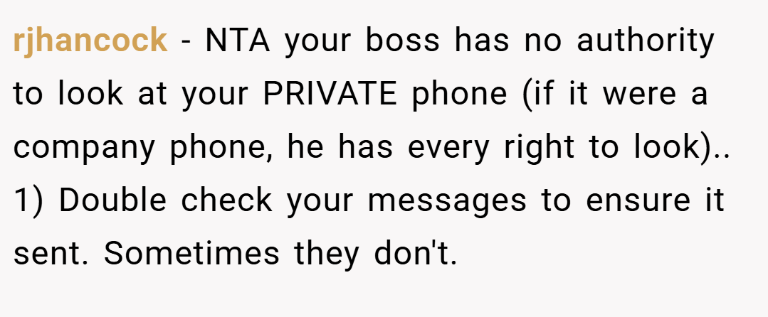 rjhancock − NTA your boss has no authority to look at your PRIVATE phone (if it were a company phone, he has every right to look).. 1) Double check your messages to ensure it sent. Sometimes they don't.