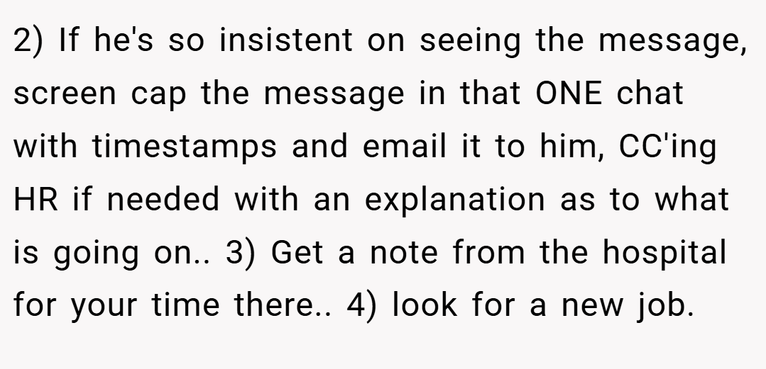 2) If he's so insistent on seeing the message, screen cap the message in that ONE chat with timestamps and email it to him, CC'ing HR if needed with an explanation as to what is going on.. 3) Get a note from the hospital for your time there.. 4) look for a new job.