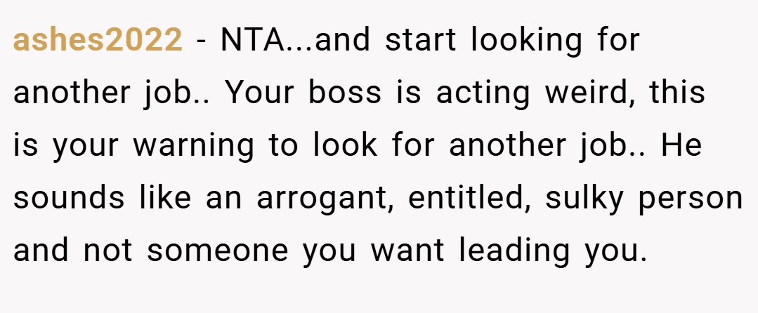 ashes2022 − NTA...and start looking for another job.. Your boss is acting weird, this is your warning to look for another job.. He sounds like an arrogant, entitled, sulky person and not someone you want leading you.