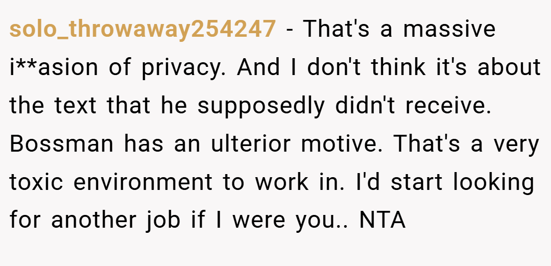 solo_throwaway254247 − That's a massive i**asion of privacy. And I don't think it's about the text that he supposedly didn't receive. Bossman has an ulterior motive. That's a very toxic environment to work in. I'd start looking for another job if I were you.. NTA