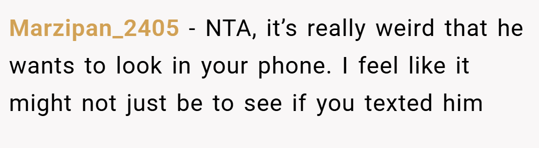 Marzipan_2405 − NTA, it’s really weird that he wants to look in your phone. I feel like it might not just be to see if you texted him