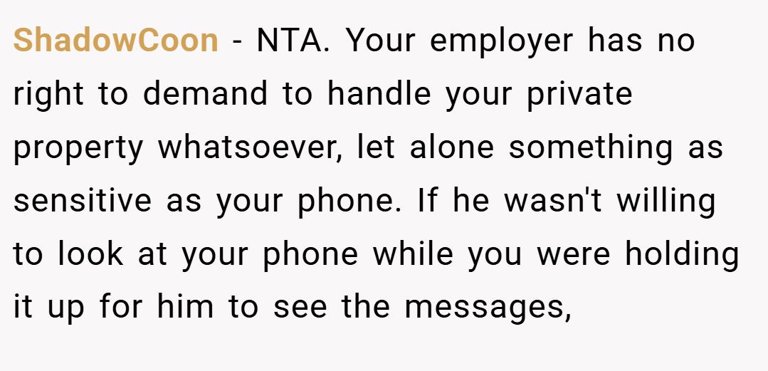 ShadowCoon − NTA. Your employer has no right to demand to handle your private property whatsoever, let alone something as sensitive as your phone. If he wasn't willing to look at your phone while you were holding it up for him to see the messages,