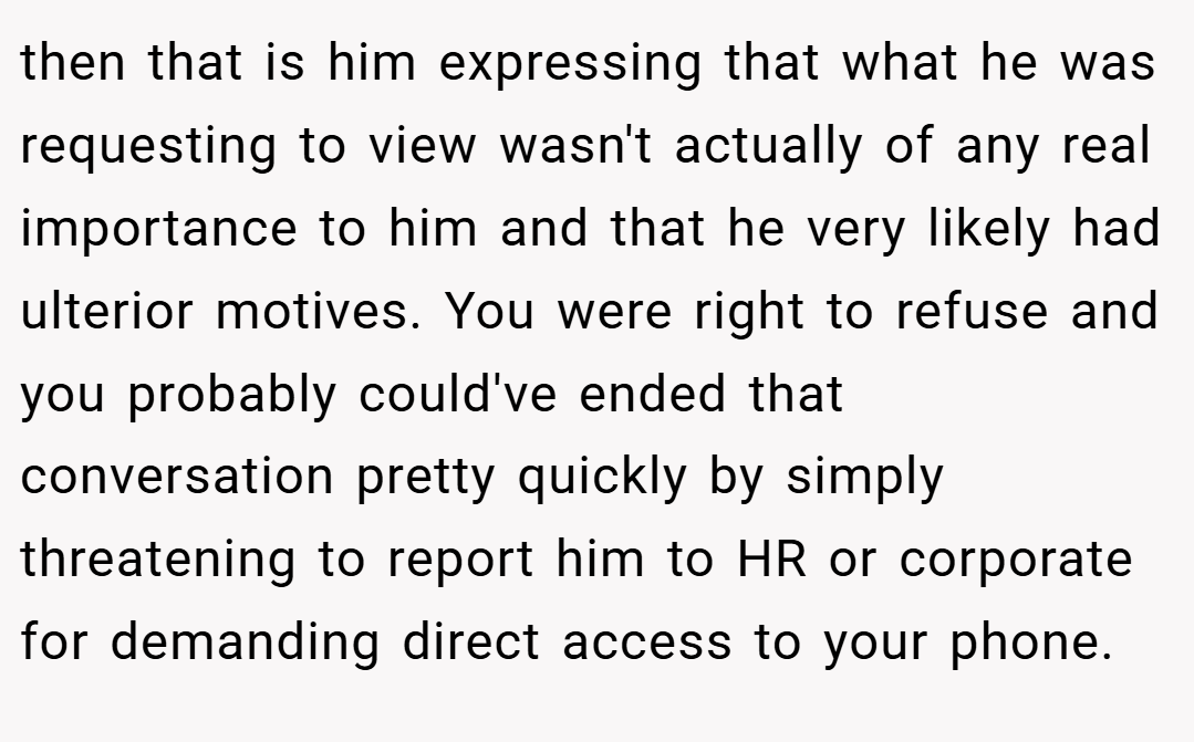 then that is him expressing that what he was requesting to view wasn't actually of any real importance to him and that he very likely had ulterior motives. You were right to refuse and you probably could've ended that conversation pretty quickly by simply threatening to report him to HR or corporate for demanding direct access to your phone.