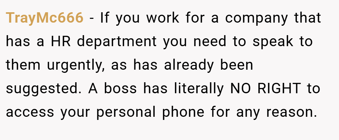 TrayMc666 − If you work for a company that has a HR department you need to speak to them urgently, as has already been suggested. A boss has literally NO RIGHT to access your personal phone for any reason.