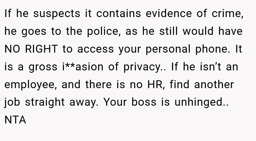 If he suspects it contains evidence of crime, he goes to the police, as he still would have NO RIGHT to access your personal phone. It is a gross i**asion of privacy.. If he isn’t an employee, and there is no HR, find another job straight away. Your boss is unhinged.. NTA