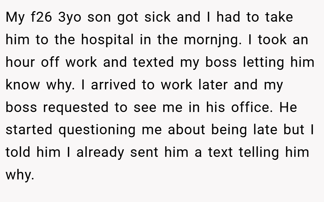 My f26 3yo son got sick and I had to take him to the hospital in the mornjng. I took an hour off work and texted my boss letting him know why. I arrived to work later and my boss requested to see me in his office. He started questioning me about being late but I told him I already sent him a text telling him why.