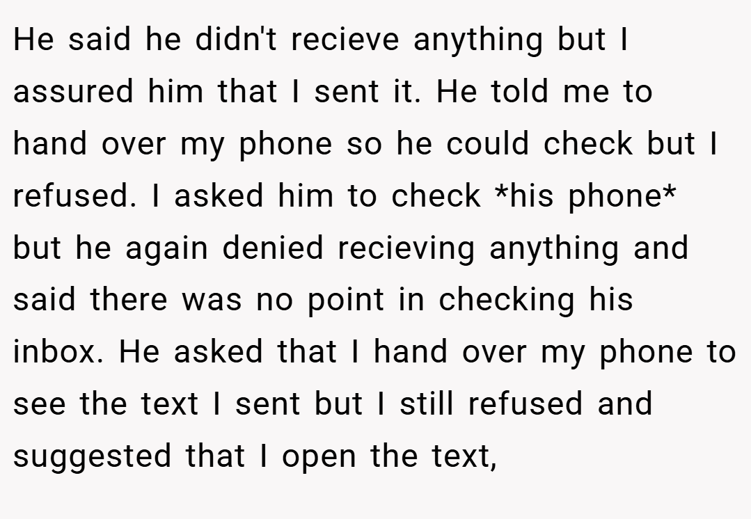 He said he didn't recieve anything but I assured him that I sent it. He told me to hand over my phone so he could check but I refused. I asked him to check *his phone* but he again denied recieving anything and said there was no point in checking his inbox. He asked that I hand over my phone to see the text I sent but I still refused and suggested that I open the text,
