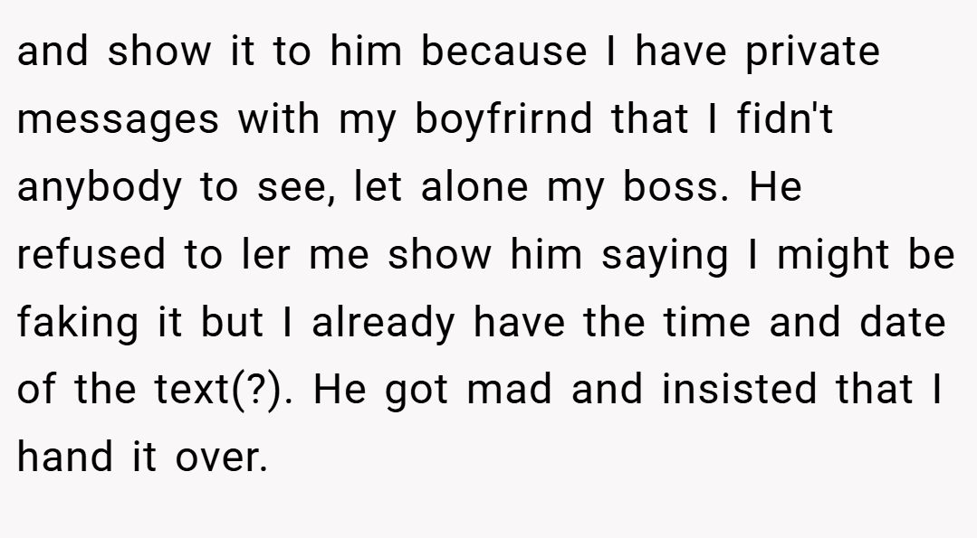 and show it to him because I have private messages with my boyfrirnd that I fidn't anybody to see, let alone my boss. He refused to ler me show him saying I might be faking it but I already have the time and date of the text(?). He got mad and insisted that I hand it over.