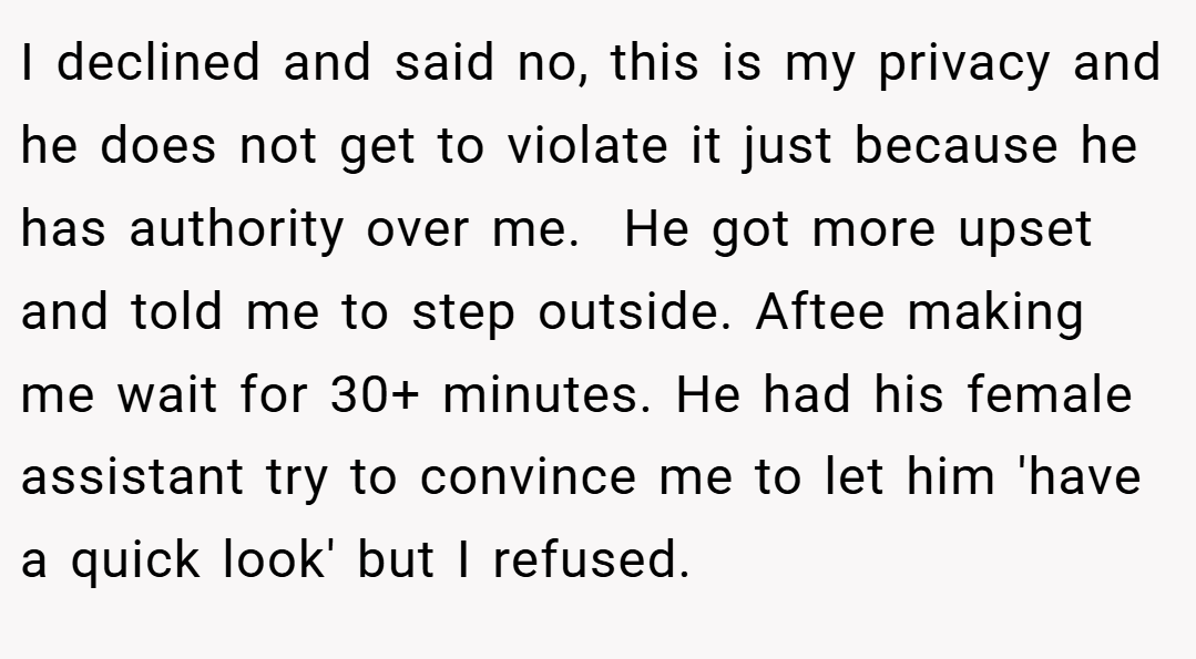 I declined and said no, this is my privacy and he does not get to violate it just because he has authority over me.  He got more upset and told me to step outside. Aftee making me wait for 30+ minutes. He had his female assistant try to convince me to let him 'have a quick look' but I refused.