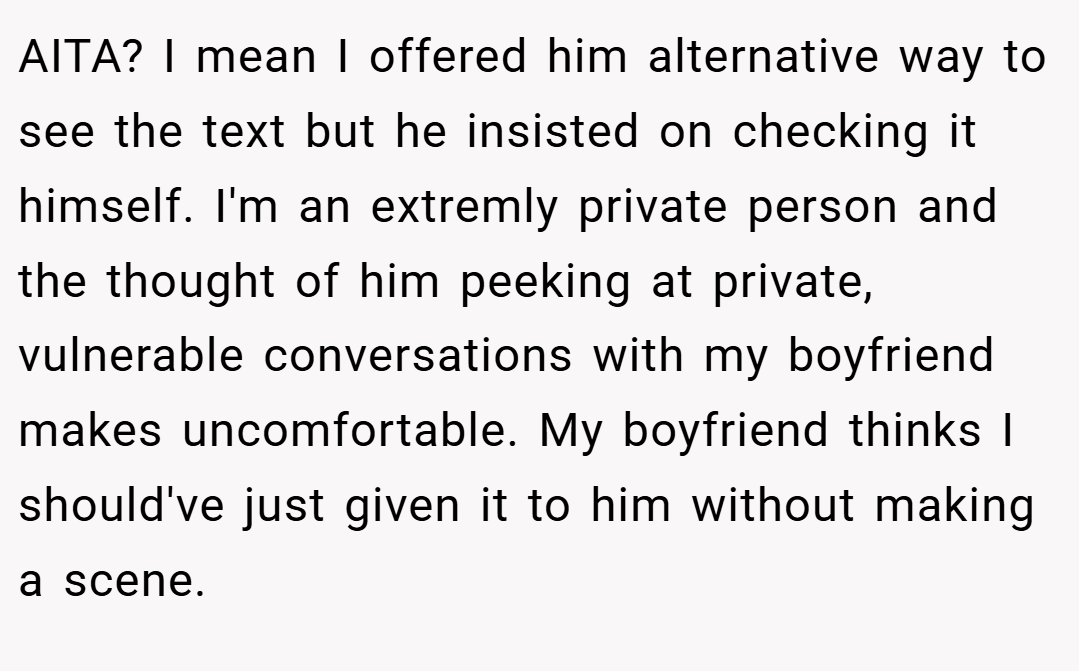 AITA? I mean I offered him alternative way to see the text but he insisted on checking it himself. I'm an extremly private person and the thought of him peeking at private, vulnerable conversations with my boyfriend makes uncomfortable. My boyfriend thinks I should've just given it to him without making a scene.