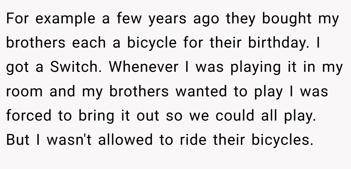For example a few years ago they bought my brothers each a bicycle for their birthday. I got a Switch. Whenever I was playing it in my room and my brothers wanted to play I was forced to bring it out so we could all play. But I wasn't allowed to ride their bicycles.