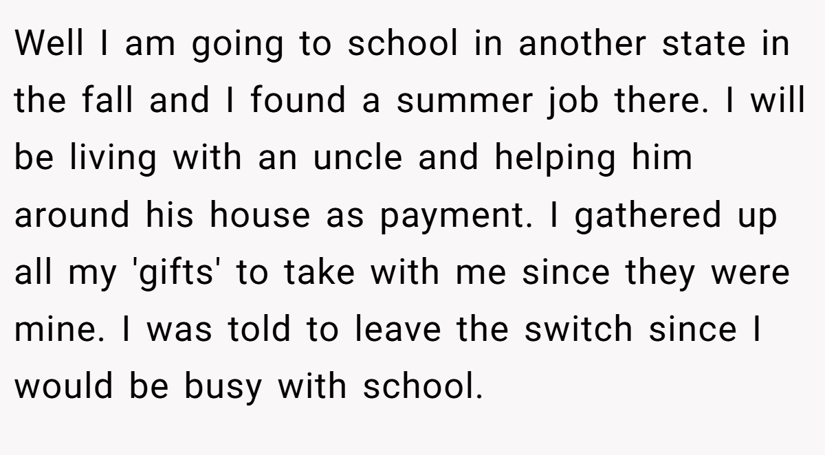 Well I am going to school in another state in the fall and I found a summer job there. I will be living with an uncle and helping him around his house as payment. I gathered up all my 'gifts' to take with me since they were mine. I was told to leave the switch since I would be busy with school.