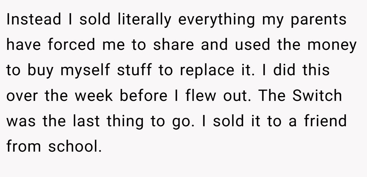Instead I sold literally everything my parents have forced me to share and used the money to buy myself stuff to replace it. I did this over the week before I flew out. The Switch was the last thing to go. I sold it to a friend from school.