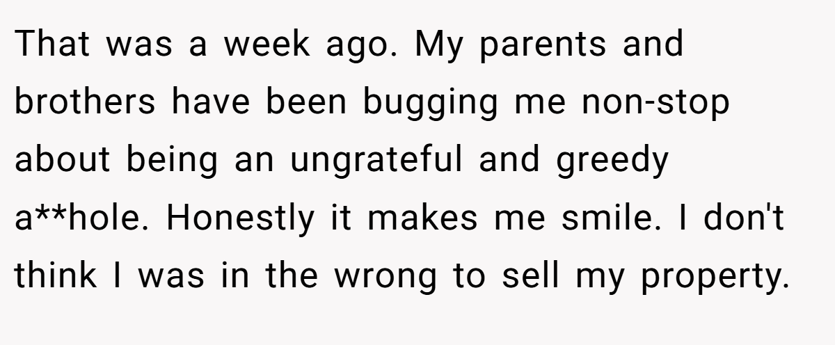 That was a week ago. My parents and brothers have been bugging me non-stop about being an ungrateful and greedy a**hole. Honestly it makes me smile. I don't think I was in the wrong to sell my property.