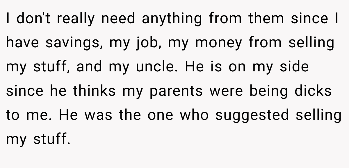 I don't really need anything from them since I have savings, my job, my money from selling my stuff, and my uncle. He is on my side since he thinks my parents were being dicks to me. He was the one who suggested selling my stuff.