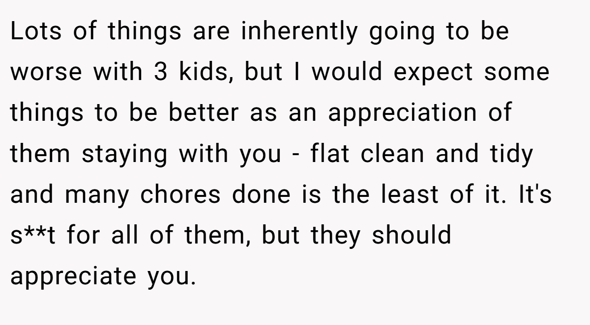 Lots of things are inherently going to be worse with 3 kids, but I would expect some things to be better as an appreciation of them staying with you - flat clean and tidy and many chores done is the least of it. It's s**t for all of them, but they should appreciate you.