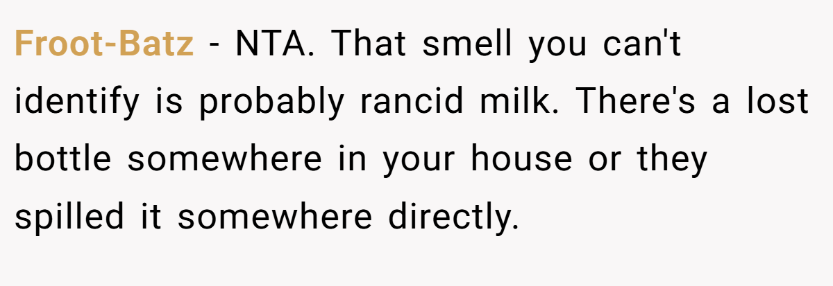 Froot-Batz − NTA. That smell you can't identify is probably rancid milk. There's a lost bottle somewhere in your house or they spilled it somewhere directly.
