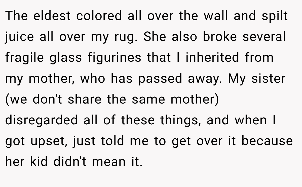 The eldest colored all over the wall and spilt juice all over my rug. She also broke several fragile glass figurines that I inherited from my mother, who has passed away. My sister (we don't share the same mother) disregarded all of these things, and when I got upset, just told me to get over it because her kid didn't mean it.