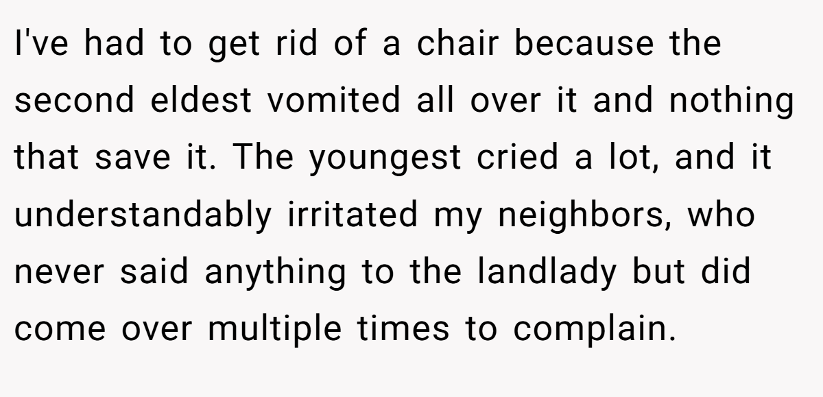 I've had to get rid of a chair because the second eldest vomited all over it and nothing that save it. The youngest cried a lot, and it understandably irritated my neighbors, who never said anything to the landlady but did come over multiple times to complain.