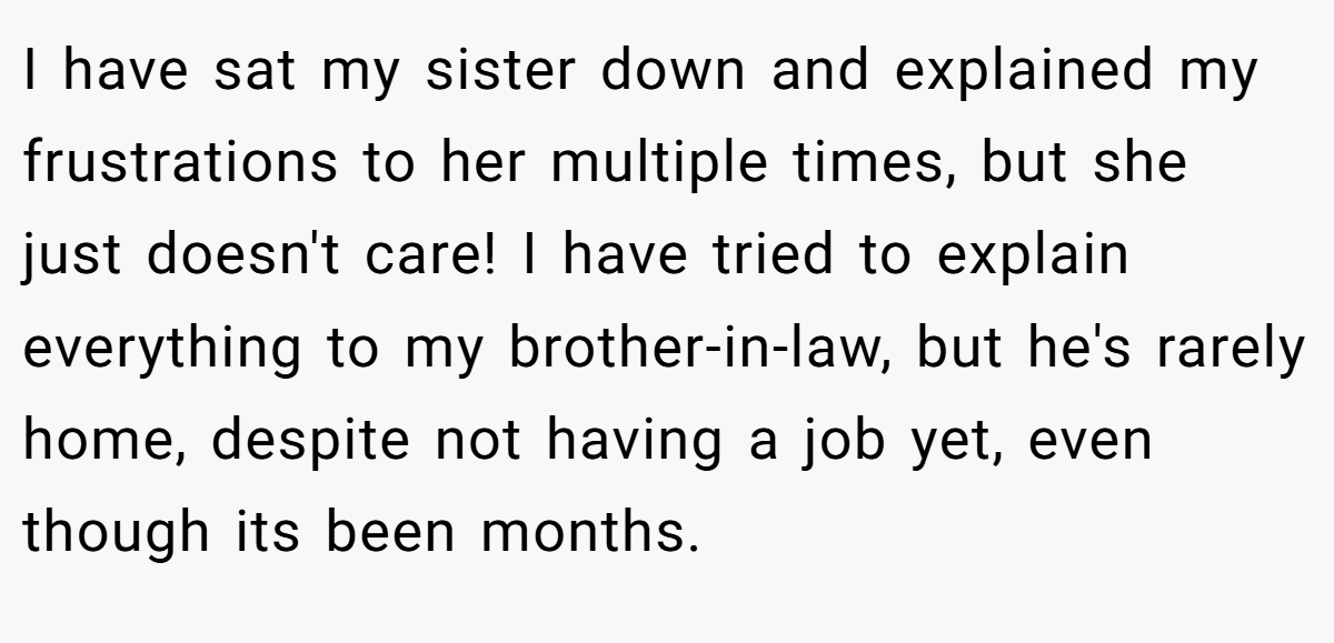 I have sat my sister down and explained my frustrations to her multiple times, but she just doesn't care! I have tried to explain everything to my brother-in-law, but he's rarely home, despite not having a job yet, even though its been months.
