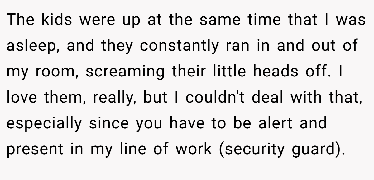 The kids were up at the same time that I was asleep, and they constantly ran in and out of my room, screaming their little heads off. I love them, really, but I couldn't deal with that, especially since you have to be alert and present in my line of work (security guard).