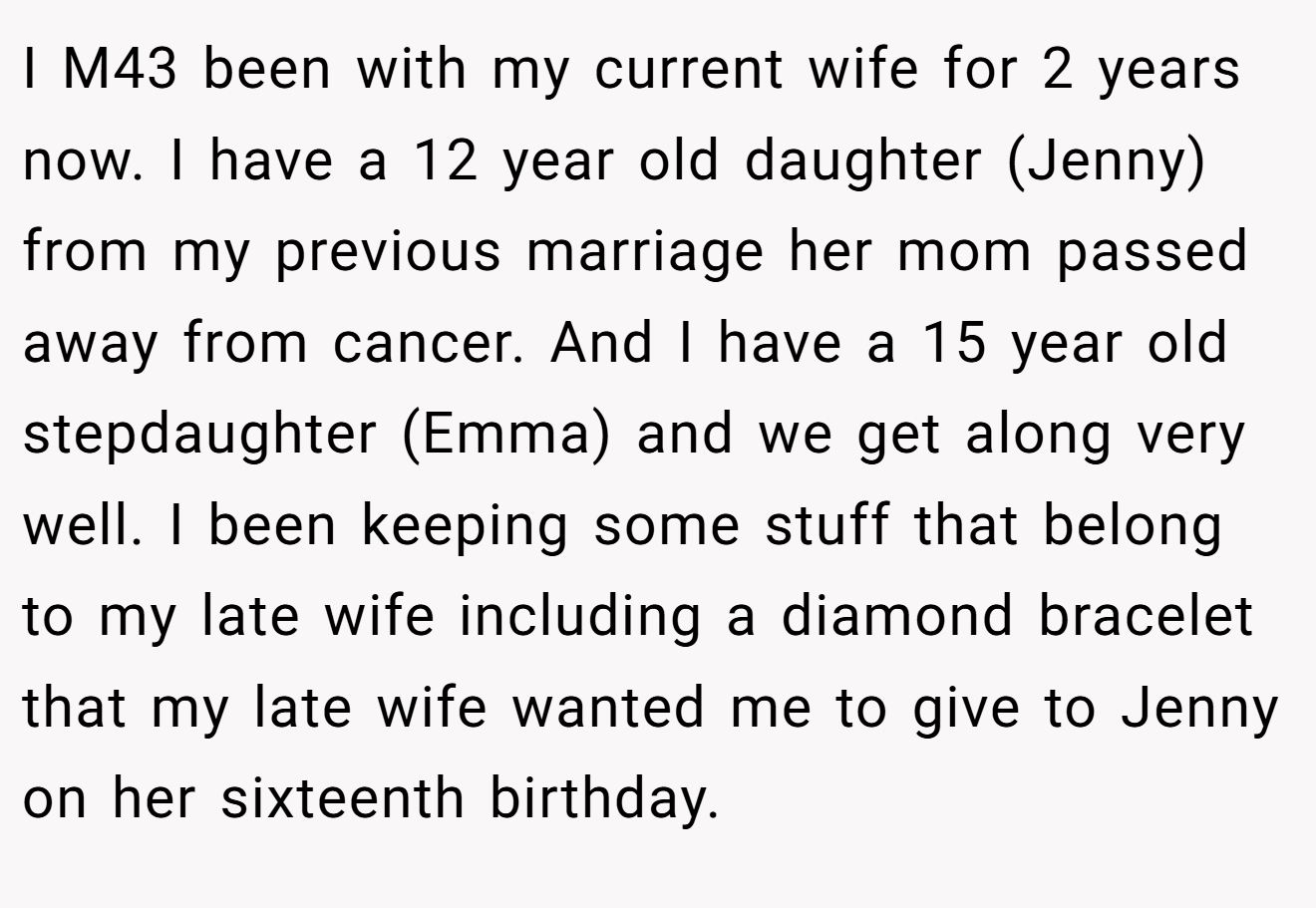 I M43 been with my current wife for 2 years now. I have a 12 year old daughter (Jenny) from my previous marriage her mom passed away from cancer. And I have a 15 year old stepdaughter (Emma) and we get along very well. I been keeping some stuff that belong to my late wife including a diamond bracelet that my late wife wanted me to give to Jenny on her sixteenth birthday.