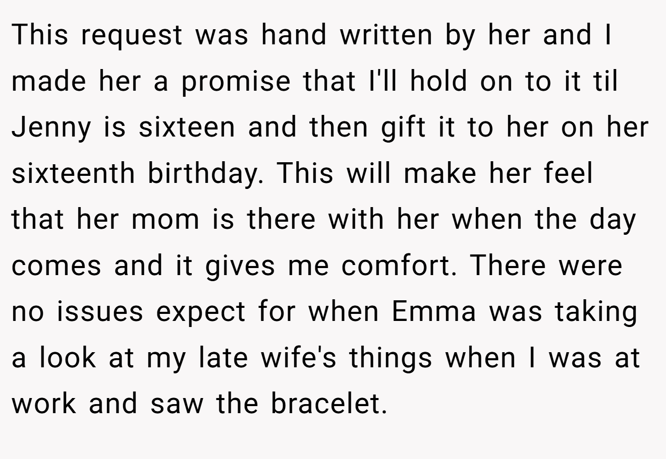 This request was hand written by her and I made her a promise that I'll hold on to it til Jenny is sixteen and then gift it to her on her sixteenth birthday. This will make her feel that her mom is there with her when the day comes and it gives me comfort. There were no issues expect for when Emma was taking a look at my late wife's things when I was at work and saw the bracelet.