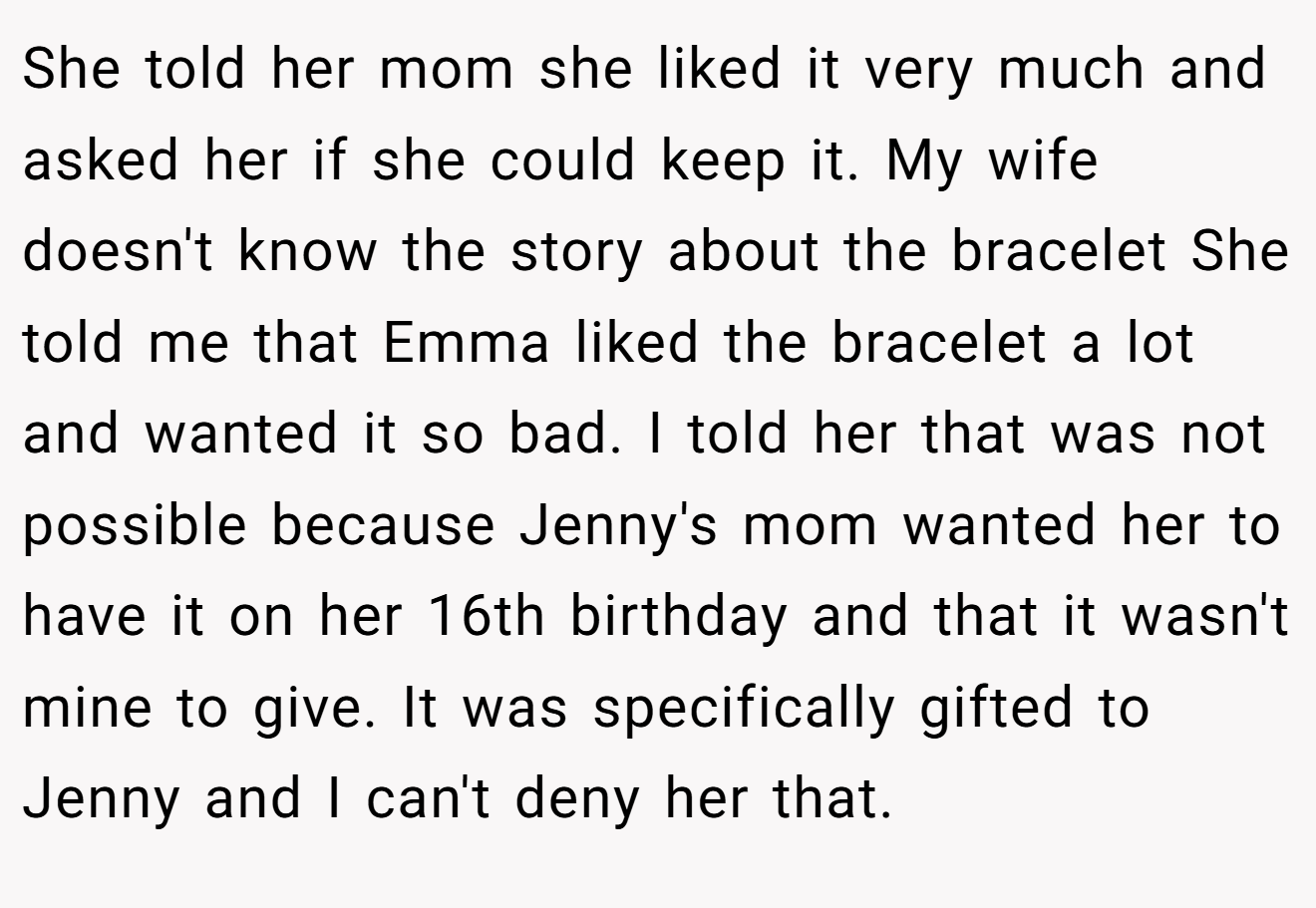 She told her mom she liked it very much and asked her if she could keep it. My wife doesn't know the story about the bracelet She told me that Emma liked the bracelet a lot and wanted it so bad. I told her that was not possible because Jenny's mom wanted her to have it on her 16th birthday and that it wasn't mine to give. It was specifically gifted to Jenny and I can't deny her that.