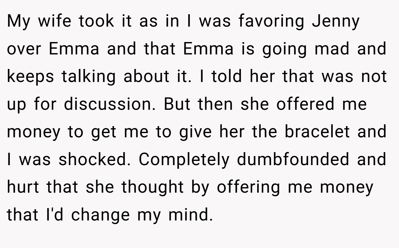 My wife took it as in I was favoring Jenny over Emma and that Emma is going mad and keeps talking about it. I told her that was not up for discussion. But then she offered me money to get me to give her the bracelet and I was shocked. Completely dumbfounded and hurt that she thought by offering me money that I'd change my mind.