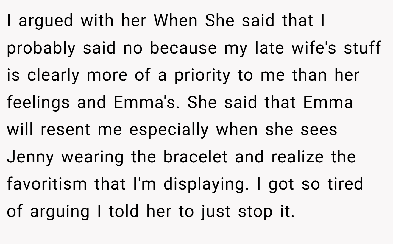I argued with her When She said that I probably said no because my late wife's stuff is clearly more of a priority to me than her feelings and Emma's. She said that Emma will resent me especially when she sees Jenny wearing the bracelet and realize the favoritism that I'm displaying. I got so tired of arguing I told her to just stop it.