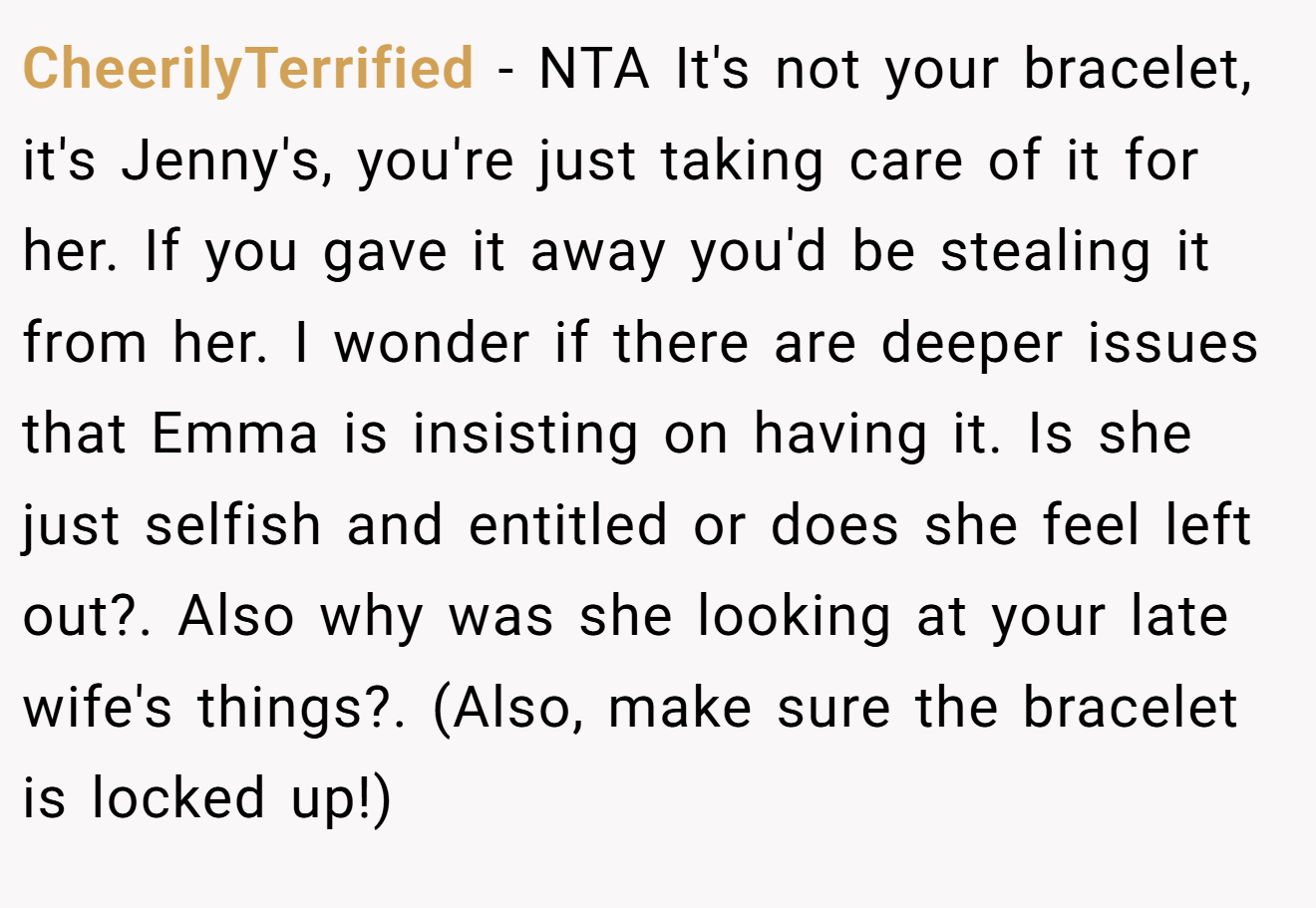 CheerilyTerrified - NTA It's not your bracelet, it's Jenny's, you're just taking care of it for her. If you gave it away you'd be stealing it from her. I wonder if there are deeper issues that Emma is insisting on having it. Is she just selfish and entitled or does she feel left out?. Also why was she looking at your late wife's things?. (Also, make sure the bracelet is locked up!)