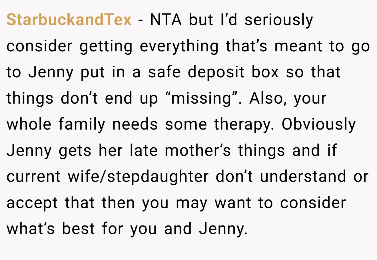 StarbuckandTex - NTA but I’d seriously consider getting everything that’s meant to go to Jenny put in a safe deposit box so that things don’t end up “missing”. Also, your whole family needs some therapy. Obviously Jenny gets her late mother’s things and if current wife/stepdaughter don’t understand or accept that then you may want to consider what’s best for you and Jenny.
