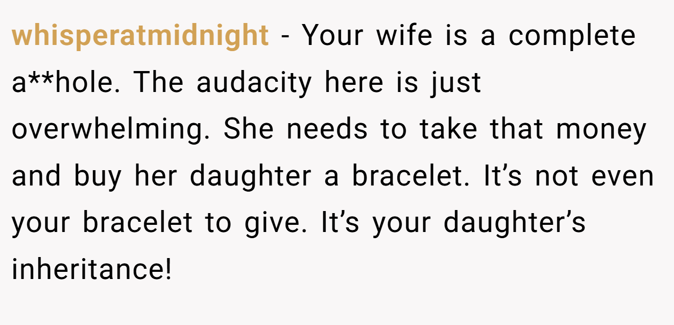 whisperatmidnight - Your wife is a complete a**hole. The audacity here is just overwhelming. She needs to take that money and buy her daughter a bracelet. It’s not even your bracelet to give. It’s your daughter’s inheritance!