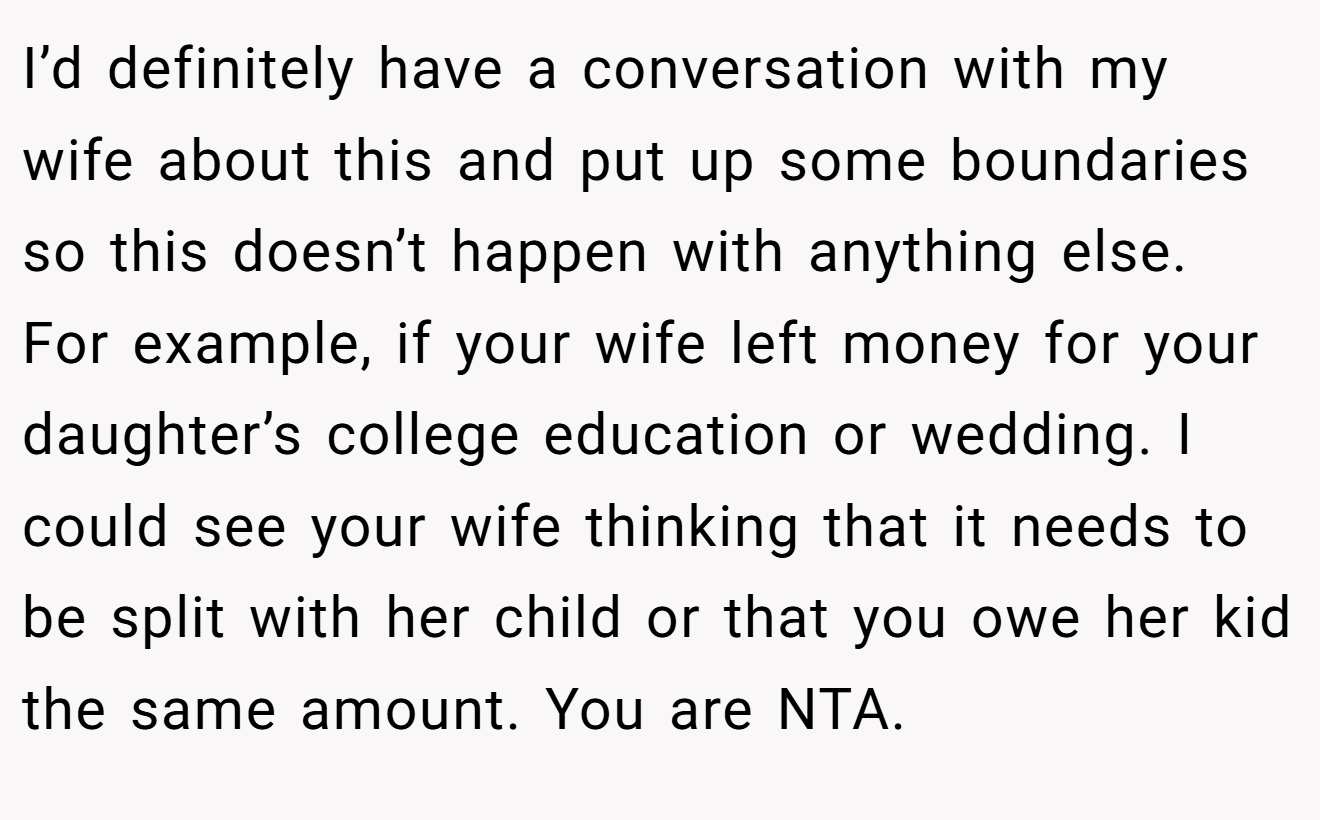 I’d definitely have a conversation with my wife about this and put up some boundaries so this doesn’t happen with anything else. For example, if your wife left money for your daughter’s college education or wedding. I could see your wife thinking that it needs to be split with her child or that you owe her kid the same amount. You are NTA.