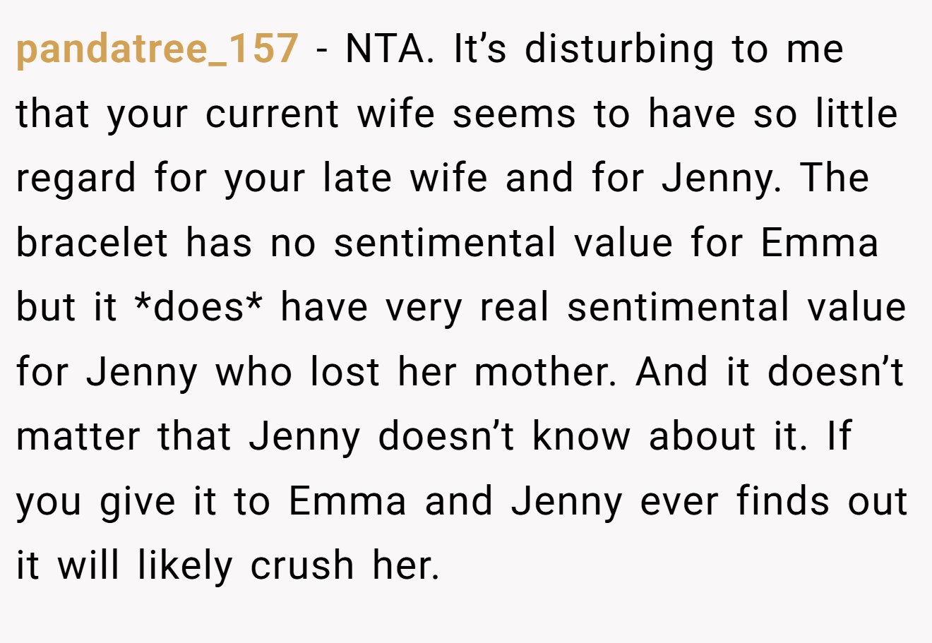 pandatree_157 - NTA. It’s disturbing to me that your current wife seems to have so little regard for your late wife and for Jenny. The bracelet has no sentimental value for Emma but it *does* have very real sentimental value for Jenny who lost her mother. And it doesn’t matter that Jenny doesn’t know about it. If you give it to Emma and Jenny ever finds out it will likely crush her.