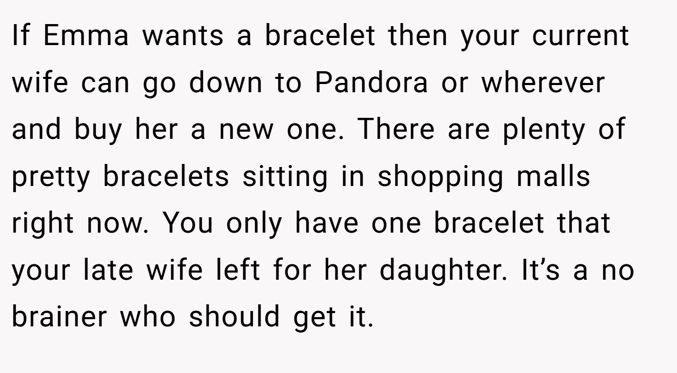 If Emma wants a bracelet then your current wife can go down to Pandora or wherever and buy her a new one. There are plenty of pretty bracelets sitting in shopping malls right now. You only have one bracelet that your late wife left for her daughter. It’s a no brainer who should get it.