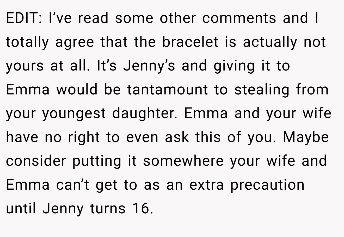 EDIT: I’ve read some other comments and I totally agree that the bracelet is actually not yours at all. It’s Jenny’s and giving it to Emma would be tantamount to stealing from your youngest daughter. Emma and your wife have no right to even ask this of you. Maybe consider putting it somewhere your wife and Emma can’t get to as an extra precaution until Jenny turns 16.