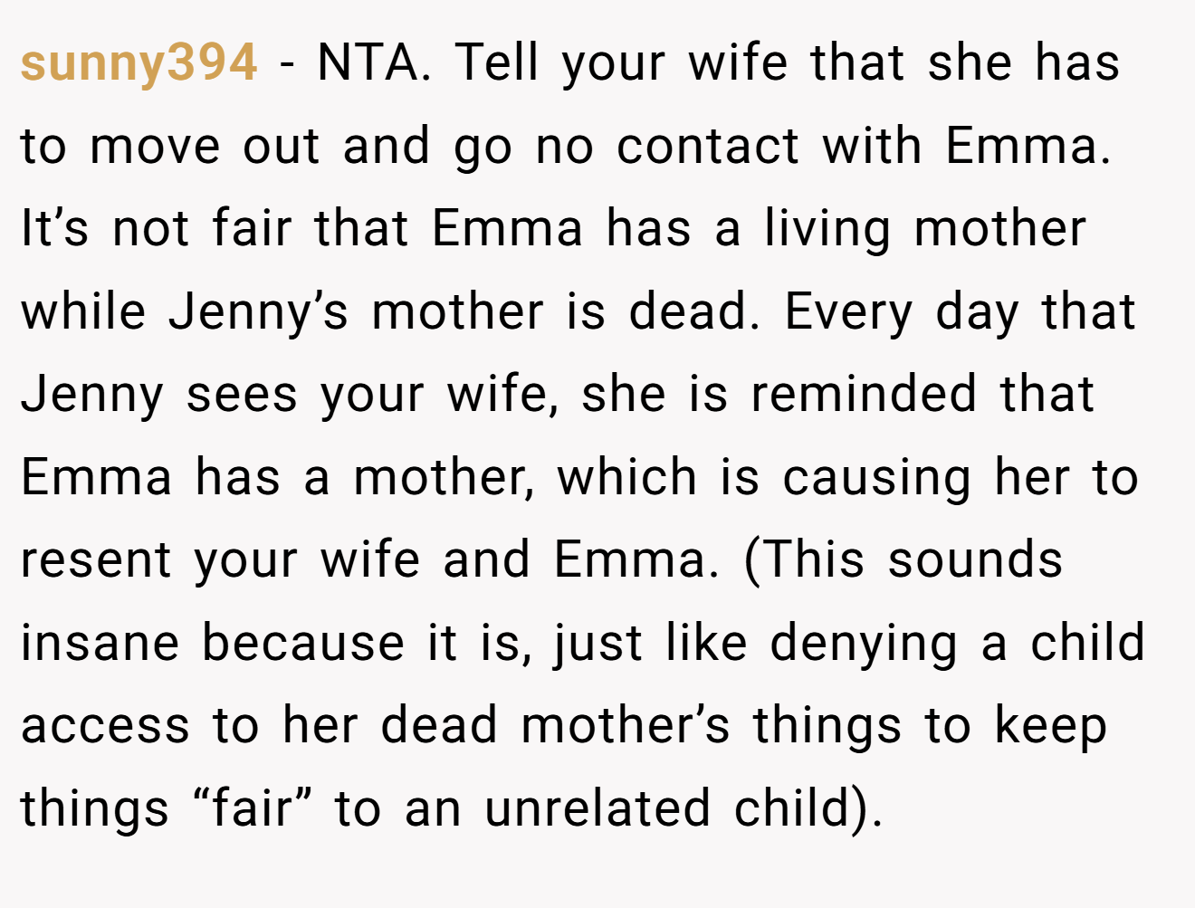 sunny394 - NTA. Tell your wife that she has to move out and go no contact with Emma. It’s not fair that Emma has a living mother while Jenny’s mother is dead. Every day that Jenny sees your wife, she is reminded that Emma has a mother, which is causing her to resent your wife and Emma. (This sounds insane because it is, just like denying a child access to her dead mother’s things to keep things “fair” to an unrelated child).