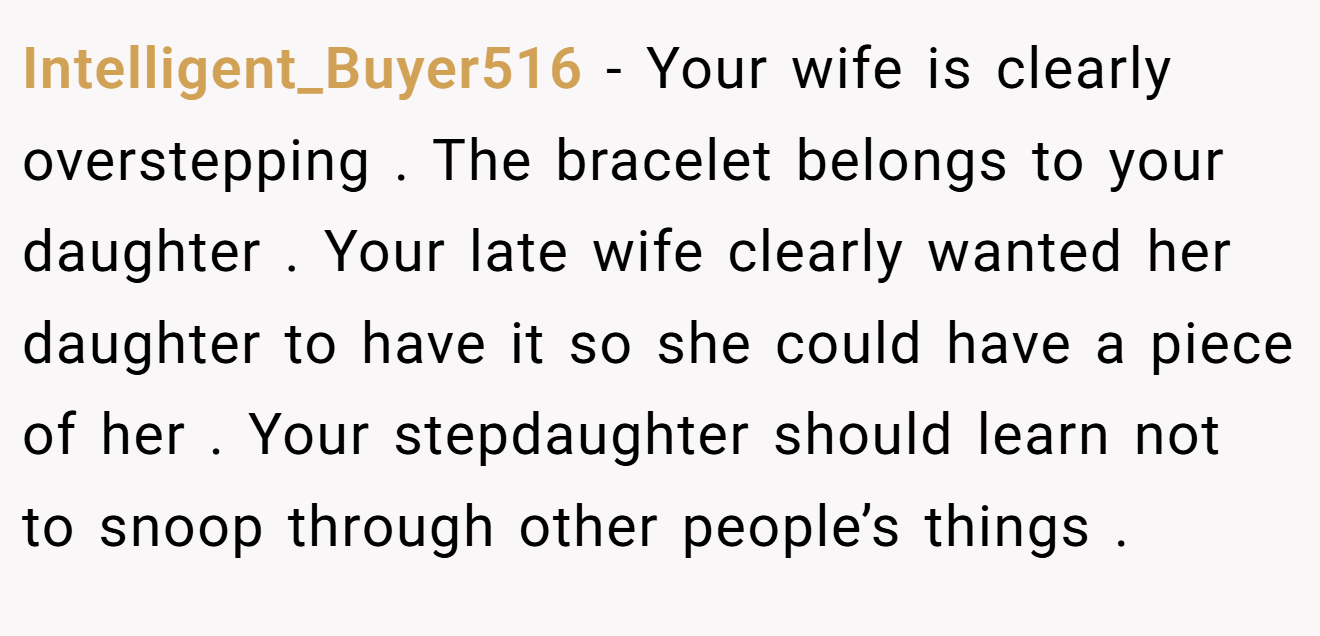 Intelligent_Buyer516 - Your wife is clearly overstepping . The bracelet belongs to your daughter . Your late wife clearly wanted her daughter to have it so she could have a piece of her . Your stepdaughter should learn not to snoop through other people’s things .