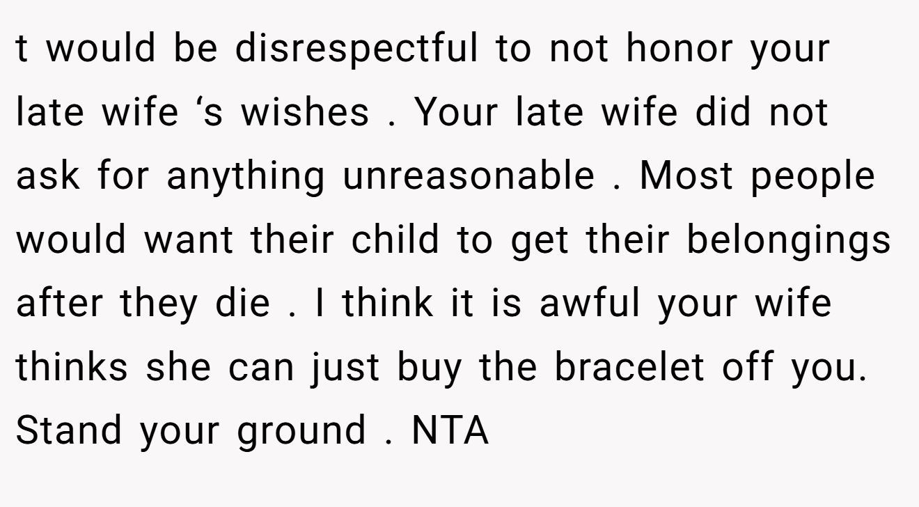 t would be disrespectful to not honor your late wife ‘s wishes . Your late wife did not ask for anything unreasonable . Most people would want their child to get their belongings after they die . I think it is awful your wife thinks she can just buy the bracelet off you. Stand your ground . NTA