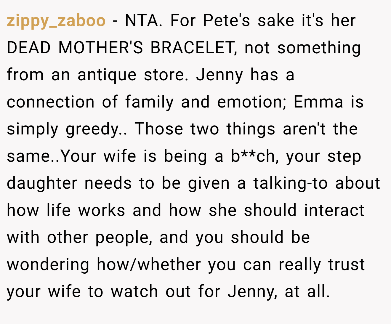 zippy_zaboo - NTA. For Pete's sake it's her DEAD MOTHER'S BRACELET, not something from an antique store. Jenny has a connection of family and emotion; Emma is simply greedy.. Those two things aren't the same..Your wife is being a b**ch, your step daughter needs to be given a talking-to about how life works and how she should interact with other people, and you should be wondering how/whether you can really trust your wife to watch out for Jenny, at all.