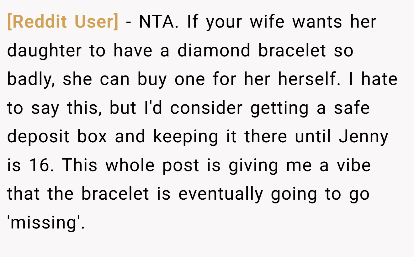 [Reddit User] - NTA. If your wife wants her daughter to have a diamond bracelet so badly, she can buy one for her herself. I hate to say this, but I'd consider getting a safe deposit box and keeping it there until Jenny is 16. This whole post is giving me a vibe that the bracelet is eventually going to go 'missing'.